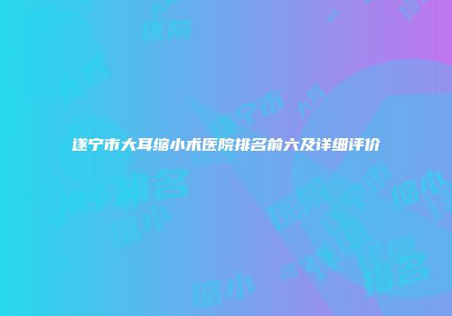 遂宁市大耳缩小术医院排名前六及详细评价