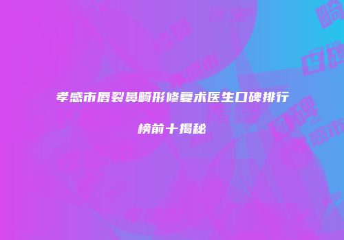 孝感市唇裂鼻畸形修复术医生口碑排行榜前十揭秘