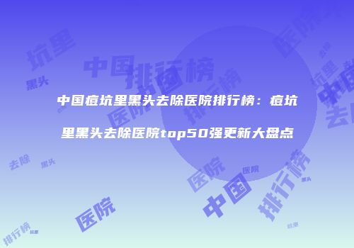 中国痘坑里黑头去除医院排行榜：痘坑里黑头去除医院top50强更新大盘点