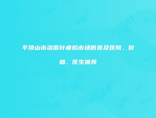 平顶山市溶脂针瘦脸市场概览及医院、价格、医生推荐