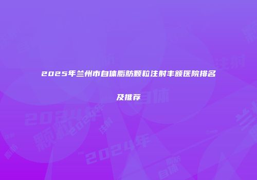 2025年兰州市自体脂肪颗粒注射丰额医院排名及推荐