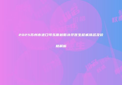 2025苏州市进口可乐丽树脂补牙医生权威排名及价格解析