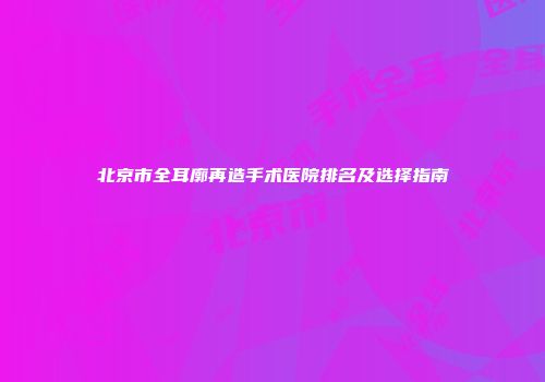 北京市全耳廓再造手术医院排名及选择指南