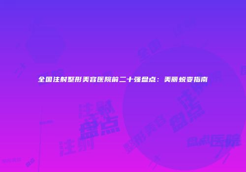 全国注射整形美容医院前二十强盘点：美丽蜕变指南