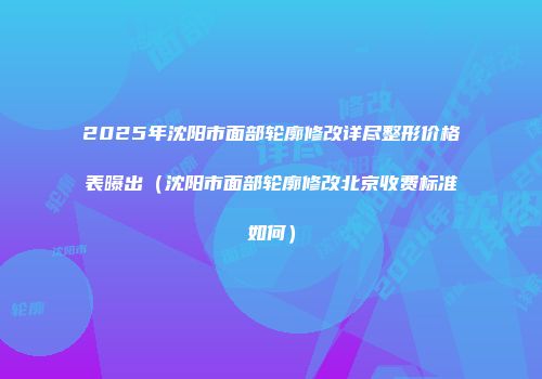 2025年沈阳市面部轮廓修改详尽整形价格表曝出（沈阳市面部轮廓修改北京收费标准如何）