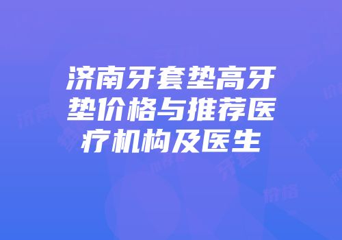济南牙套垫高牙垫价格与推荐医疗机构及医生