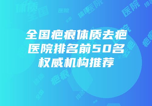 全国疤痕体质去疤医院排名前50名权威机构推荐