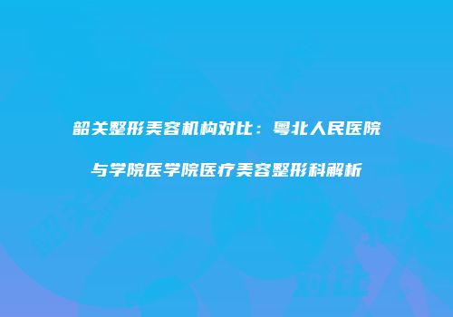韶关整形美容机构对比：粤北人民医院与学院医学院医疗美容整形科解析