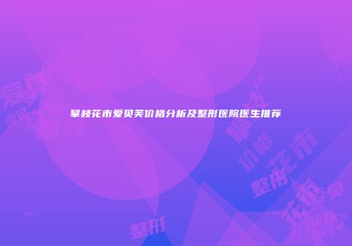 攀枝花市爱贝芙价格分析及整形医院医生推荐