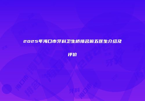 2025年海口市牙科卫生桥排名前五医生介绍及评价