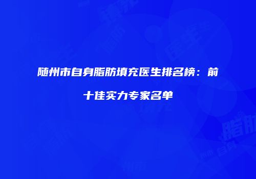 随州市自身脂肪填充医生排名榜：前十佳实力专家名单
