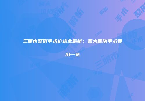 三明市整形手术价格全解析：各大医院手术费用一览