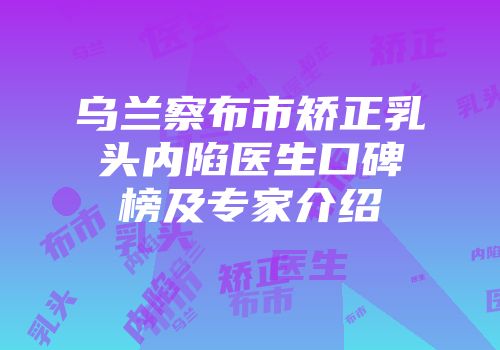 乌兰察布市矫正乳头内陷医生口碑榜及专家介绍