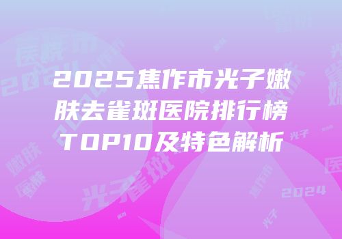 2025焦作市光子嫩肤去雀斑医院排行榜TOP10及特色解析