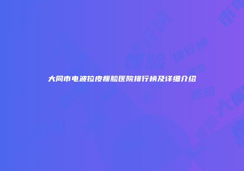 大同市电波拉皮瘦脸医院排行榜及详细介绍