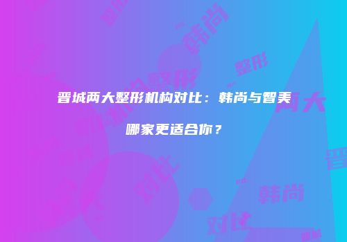 晋城两大整形机构对比：韩尚与智美哪家更适合你？
