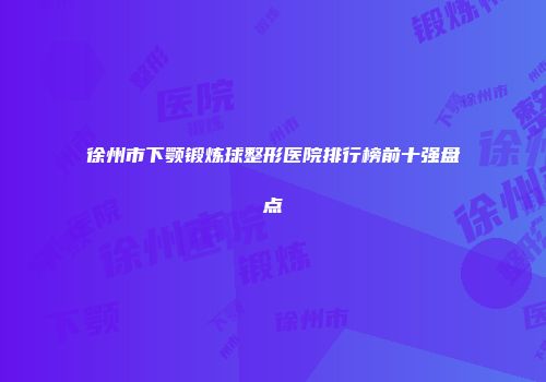 徐州市下颚锻炼球整形医院排行榜前十强盘点