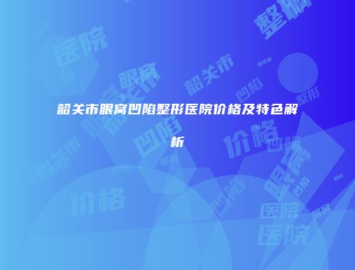 韶关市眼窝凹陷整形医院价格及特色解析
