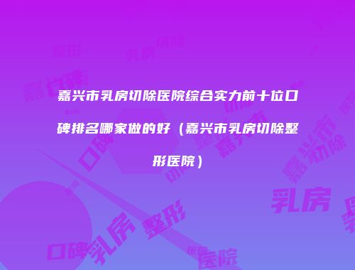 嘉兴市乳房切除医院综合实力前十位口碑排名哪家做的好（嘉兴市乳房切除整形医院）