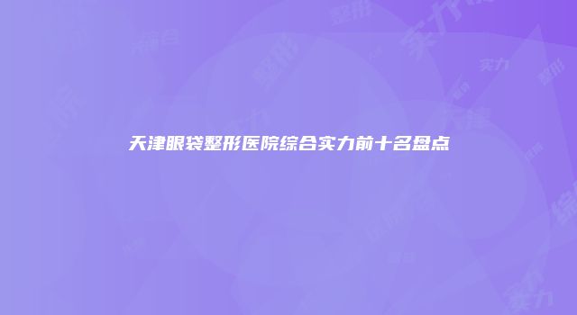 天津眼袋整形医院综合实力前十名盘点