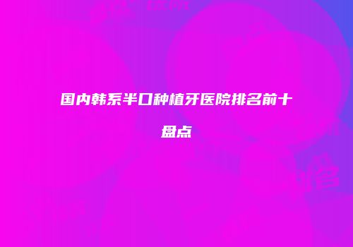 国内韩系半口种植牙医院排名前十盘点