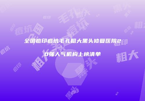 全国痘印痘坑毛孔粗大黑头修复医院20强人气机构上榜清单
