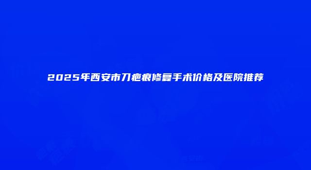 2025年西安市刀疤痕修复手术价格及医院推荐