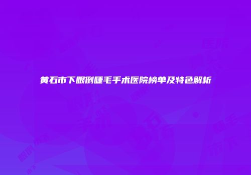 黄石市下眼倒睫毛手术医院榜单及特色解析
