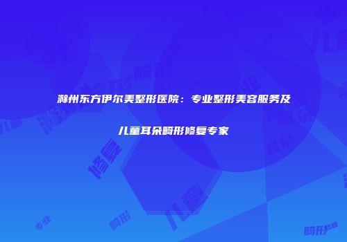 滁州东方伊尔美整形医院：专业整形美容服务及儿童耳朵畸形修复专家
