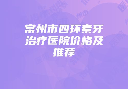 常州市四环素牙治疗医院价格及推荐