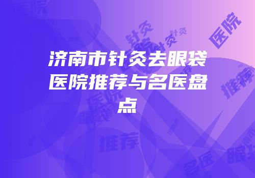 济南市针灸去眼袋医院推荐与名医盘点