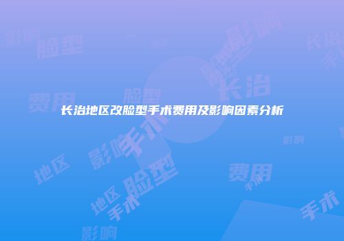 长治地区改脸型手术费用及影响因素分析
