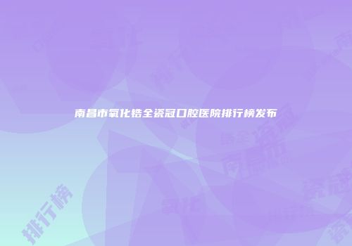 南昌市氧化锆全瓷冠口腔医院排行榜发布