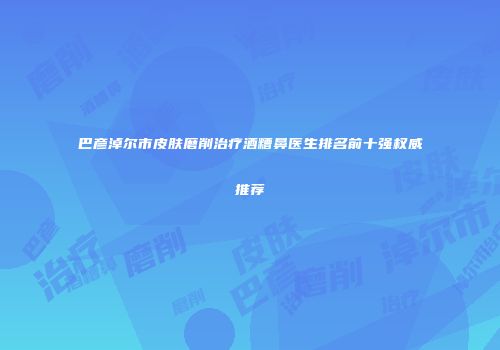 巴彦淖尔市皮肤磨削治疗酒糟鼻医生排名前十强权威推荐