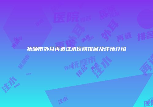 抚顺市外耳再造注水医院排名及详情介绍