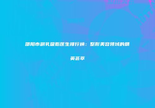 邵阳市副乳吸脂医生排行榜：整形美容领域的精英荟萃