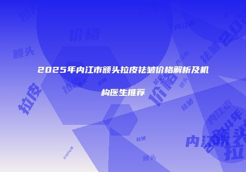 2025年内江市额头拉皮祛皱价格解析及机构医生推荐