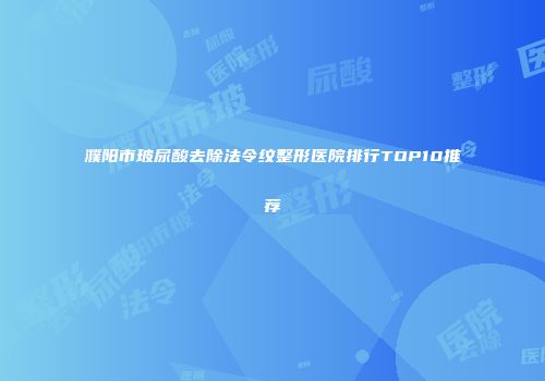 濮阳市玻尿酸去除法令纹整形医院排行TOP10推荐