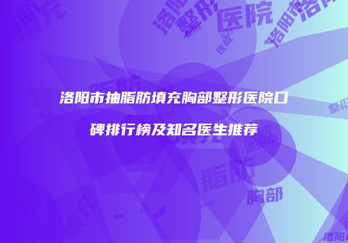 洛阳市抽脂肪填充胸部整形医院口碑排行榜及知名医生推荐
