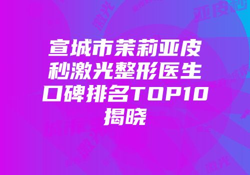 宣城市茉莉亚皮秒激光整形医生口碑排名TOP10揭晓