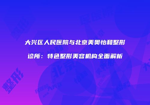大兴区人民医院与北京美奥怡和整形诊所：特色整形美容机构全面解析