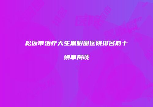 松原市治疗天生黑眼圈医院排名前十榜单揭晓