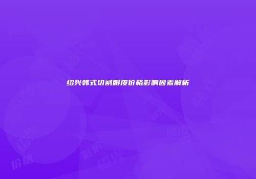 绍兴韩式切割眼皮价格影响因素解析