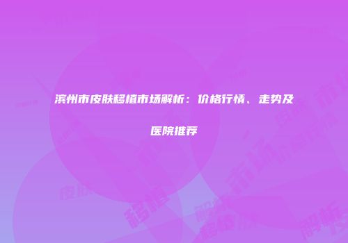 滨州市皮肤移植市场解析：价格行情、走势及医院推荐