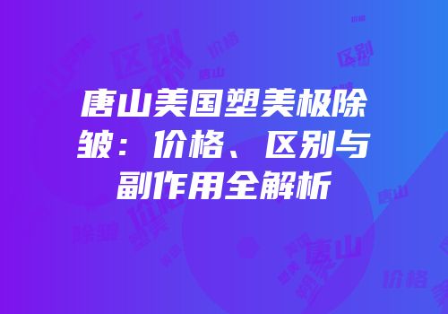 唐山美国塑美极除皱：价格、区别与副作用全解析