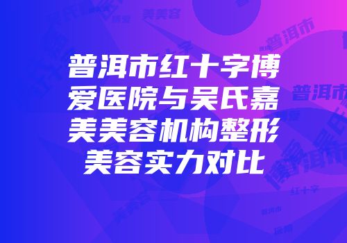 普洱市红十字博爱医院与吴氏嘉美美容机构整形美容实力对比