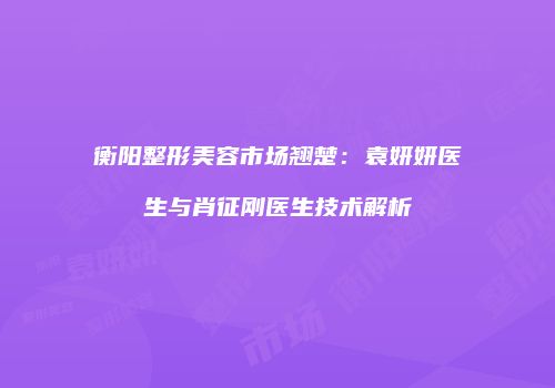 衡阳整形美容市场翘楚：袁妍妍医生与肖征刚医生技术解析