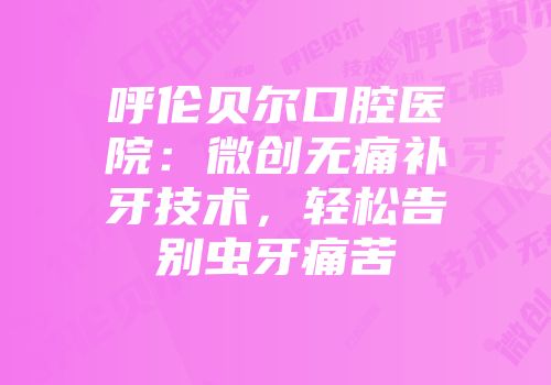 呼伦贝尔口腔医院：微创无痛补牙技术，轻松告别虫牙痛苦