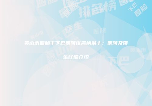 黄山市圆脸丰下巴医院排名榜前十：医院及医生详细介绍