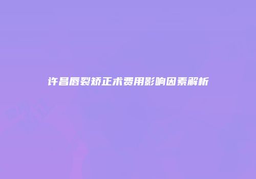 许昌唇裂矫正术费用影响因素解析